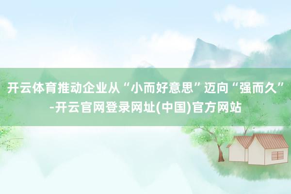 开云体育推动企业从“小而好意思”迈向“强而久”-开云官网登录网址(中国)官方网站