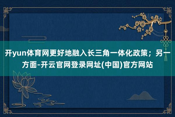 开yun体育网更好地融入长三角一体化政策；另一方面-开云官网登录网址(中国)官方网站