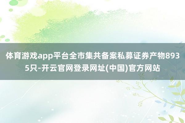 体育游戏app平台全市集共备案私募证券产物8935只-开云官网登录网址(中国)官方网站