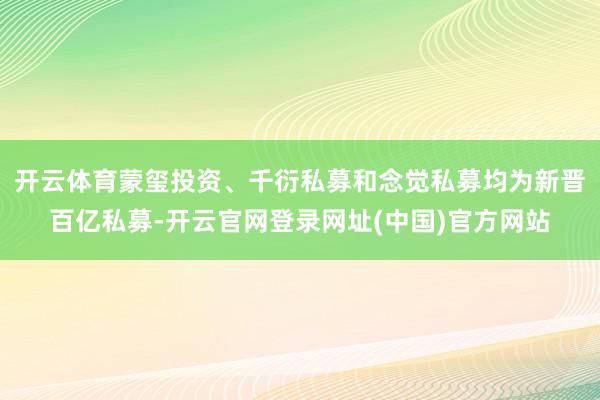 开云体育蒙玺投资、千衍私募和念觉私募均为新晋百亿私募-开云官网登录网址(中国)官方网站