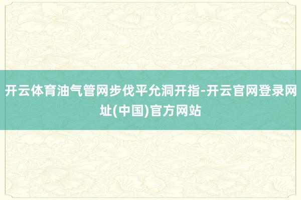 开云体育油气管网步伐平允洞开指-开云官网登录网址(中国)官方网站
