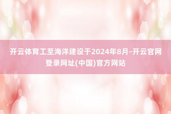 开云体育 工至海洋建设于2024年8月-开云官网登录网址(中国)官方网站