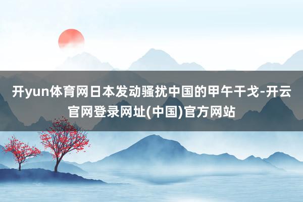 开yun体育网日本发动骚扰中国的甲午干戈-开云官网登录网址(中国)官方网站