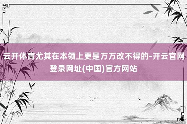 云开体育尤其在本领上更是万万改不得的-开云官网登录网址(中国)官方网站