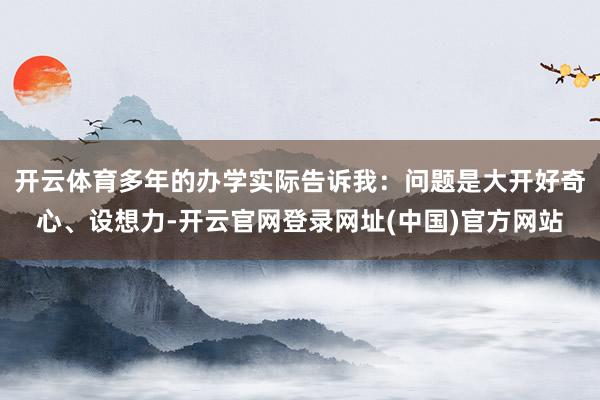 开云体育多年的办学实际告诉我：问题是大开好奇心、设想力-开云官网登录网址(中国)官方网站