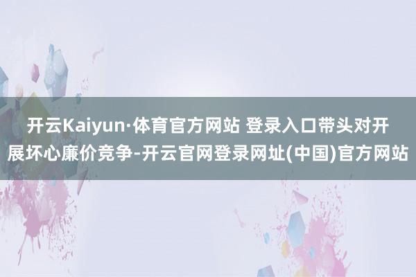 开云Kaiyun·体育官方网站 登录入口带头对开展坏心廉价竞争-开云官网登录网址(中国)官方网站