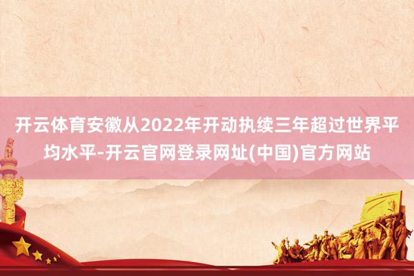 开云体育安徽从2022年开动执续三年超过世界平均水平-开云官网登录网址(中国)官方网站