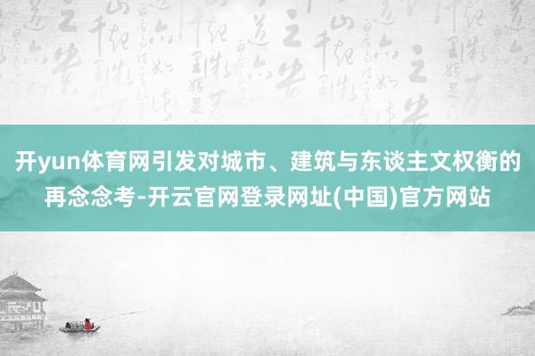 开yun体育网引发对城市、建筑与东谈主文权衡的再念念考-开云官网登录网址(中国)官方网站