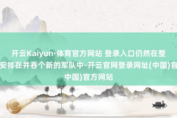 开云Kaiyun·体育官方网站 登录入口仍然在整编后被安排在并吞个新的军队中-开云官网登录网址(中国)官方网站