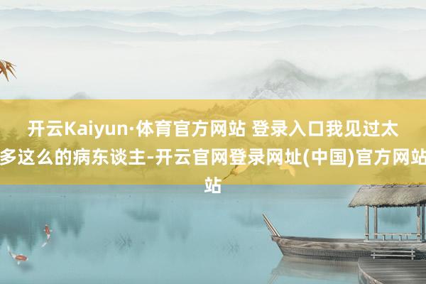 开云Kaiyun·体育官方网站 登录入口我见过太多这么的病东谈主-开云官网登录网址(中国)官方网站