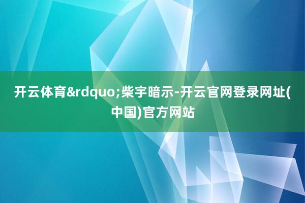 开云体育&rdquo;柴宇暗示-开云官网登录网址(中国)官方网站