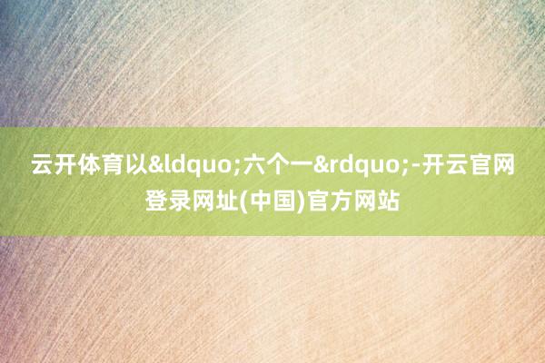 云开体育以&ldquo;六个一&rdquo;-开云官网登录网址(中国)官方网站