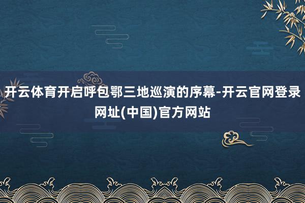 开云体育开启呼包鄂三地巡演的序幕-开云官网登录网址(中国)官方网站