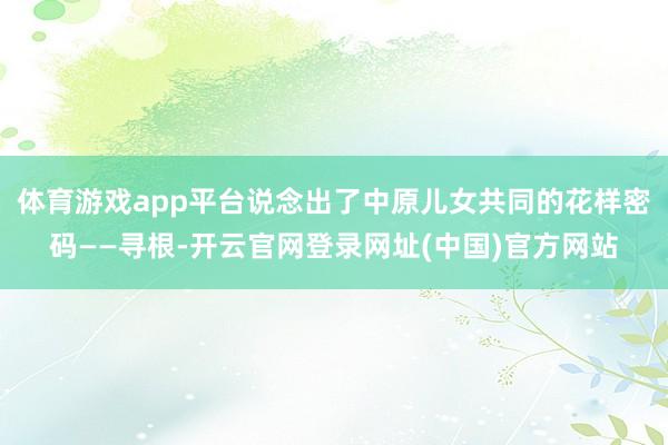 体育游戏app平台说念出了中原儿女共同的花样密码——寻根-开云官网登录网址(中国)官方网站