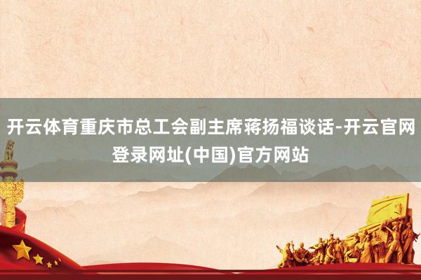 开云体育重庆市总工会副主席蒋扬福谈话-开云官网登录网址(中国)官方网站