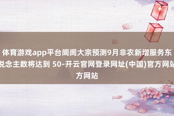 体育游戏app平台阛阓大宗预测9月非农新增服务东说念主数将达到 50-开云官网登录网址(中国)官方网站