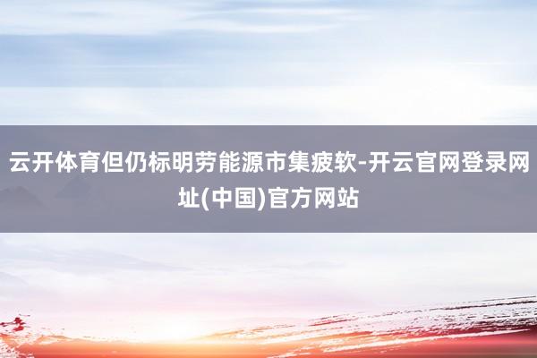 云开体育但仍标明劳能源市集疲软-开云官网登录网址(中国)官方网站