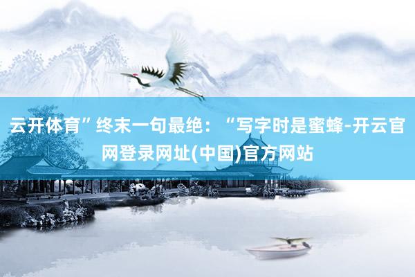 云开体育”终末一句最绝：“写字时是蜜蜂-开云官网登录网址(中国)官方网站