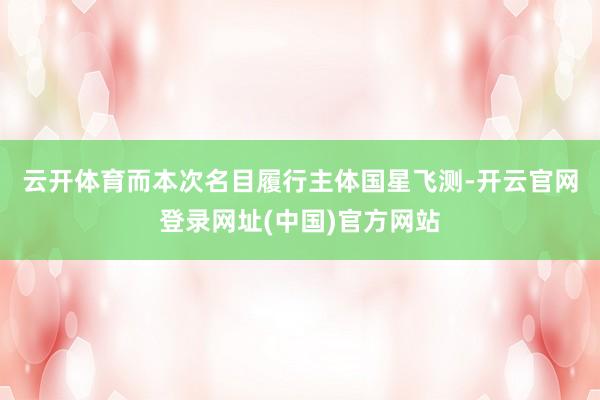 云开体育　　而本次名目履行主体国星飞测-开云官网登录网址(中国)官方网站