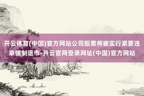 开云体育(中国)官方网站公司股票将被实行紧要违章强制退市-开云官网登录网址(中国)官方网站